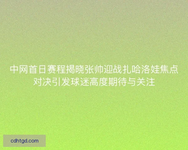 中网首日赛程揭晓张帅迎战扎哈洛娃焦点对决引发球迷高度期待与关注