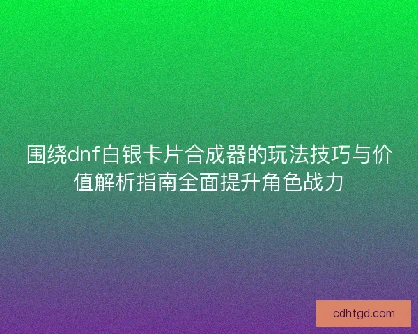 围绕dnf白银卡片合成器的玩法技巧与价值解析指南全面提升角色战力