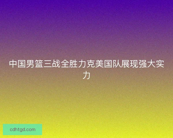 中国男篮三战全胜力克美国队展现强大实力