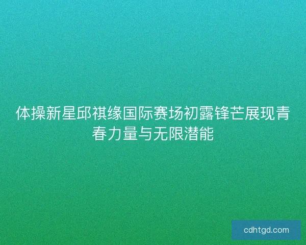 体操新星邱祺缘国际赛场初露锋芒展现青春力量与无限潜能
