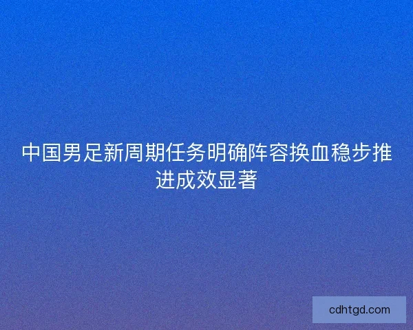 中国男足新周期任务明确阵容换血稳步推进成效显著