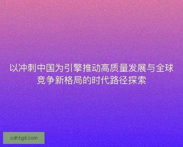 以冲刺中国为引擎推动高质量发展与全球竞争新格局的时代路径探索