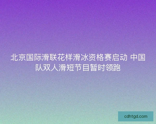 北京国际滑联花样滑冰资格赛启动 中国队双人滑短节目暂时领跑
