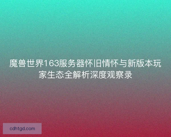 魔兽世界163服务器怀旧情怀与新版本玩家生态全解析深度观察录