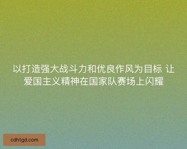 以打造强大战斗力和优良作风为目标 让爱国主义精神在国家队赛场上闪耀