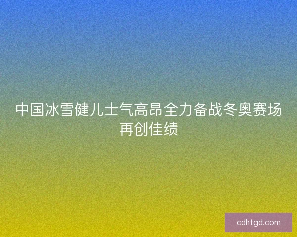 中国冰雪健儿士气高昂全力备战冬奥赛场再创佳绩