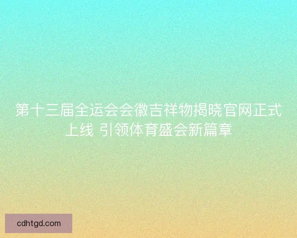 第十三届全运会会徽吉祥物揭晓官网正式上线 引领体育盛会新篇章