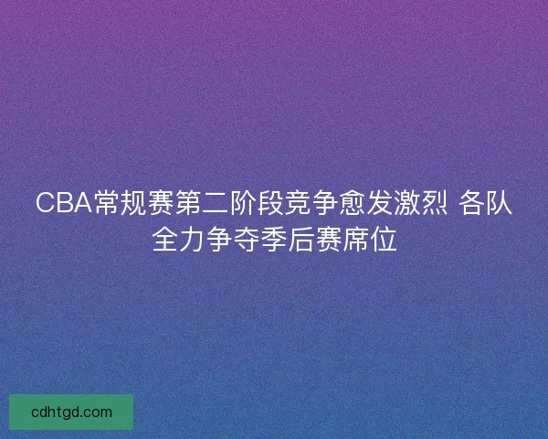 CBA常规赛第二阶段竞争愈发激烈 各队全力争夺季后赛席位