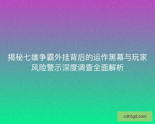 揭秘七雄争霸外挂背后的运作黑幕与玩家风险警示深度调查全面解析