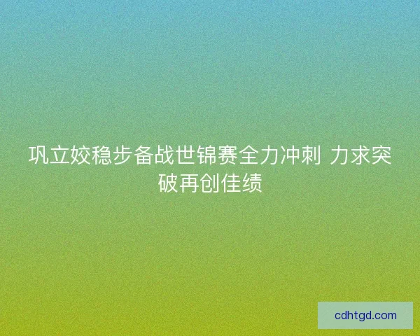 巩立姣稳步备战世锦赛全力冲刺 力求突破再创佳绩