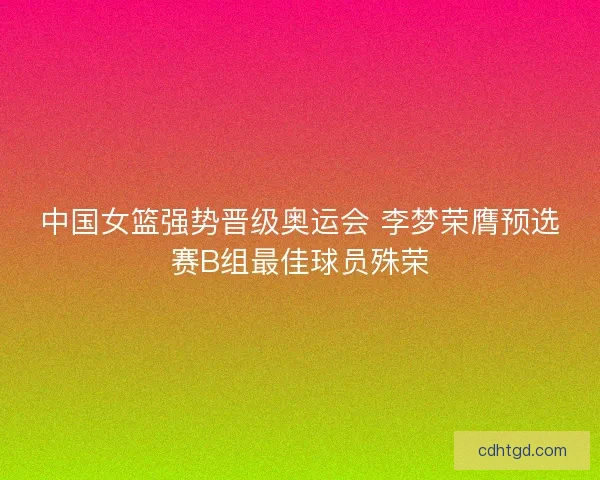 中国女篮强势晋级奥运会 李梦荣膺预选赛B组最佳球员殊荣