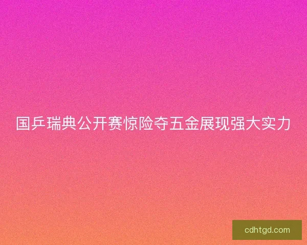 国乒瑞典公开赛惊险夺五金展现强大实力