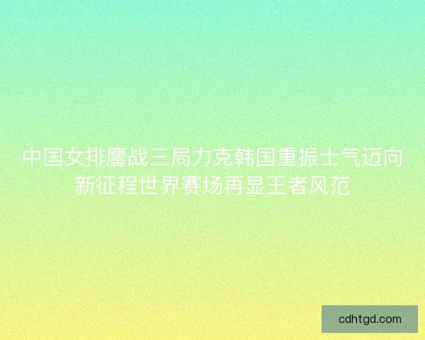 中国女排鏖战三局力克韩国重振士气迈向新征程世界赛场再显王者风范