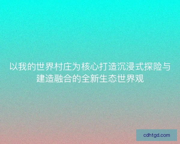 以我的世界村庄为核心打造沉浸式探险与建造融合的全新生态世界观