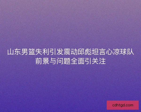 山东男篮失利引发震动邱彪坦言心凉球队前景与问题全面引关注